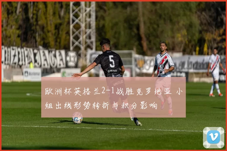 欧洲杯英格兰2-1战胜克罗地亚 小组出线形势转折与积分影响