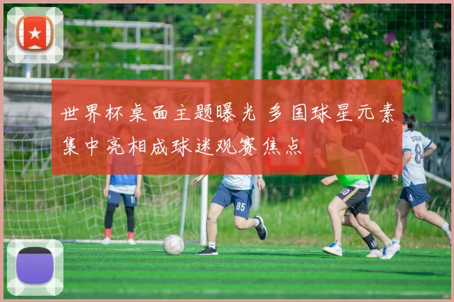 世界杯桌面主题曝光 多国球星元素集中亮相成球迷观赛焦点