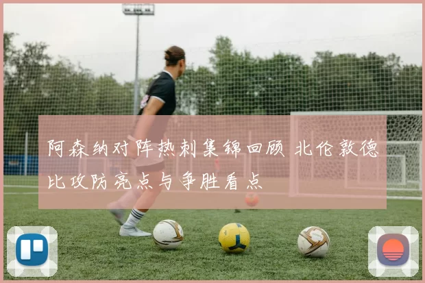 阿森纳对阵热刺集锦回顾 北伦敦德比攻防亮点与争胜看点