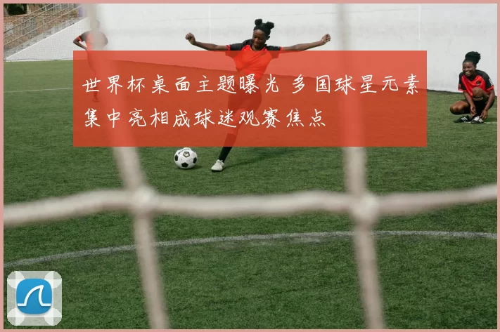 世界杯桌面主题曝光 多国球星元素集中亮相成球迷观赛焦点