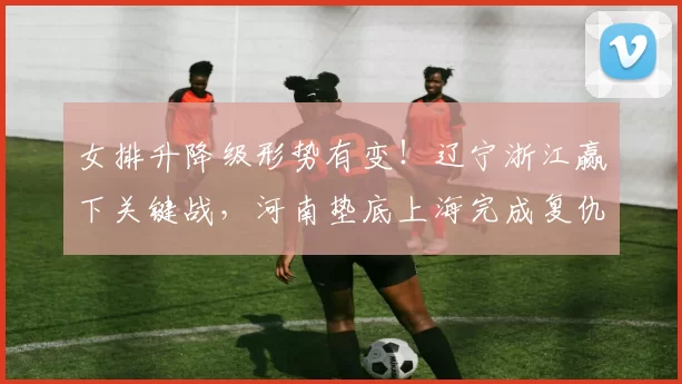 女排升降级形势有变!辽宁浙江赢下关键战,河南垫底上海完成复仇