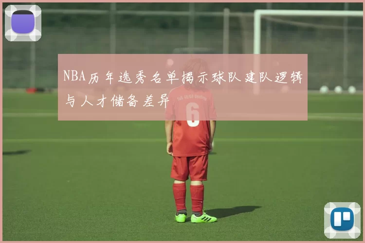 NBA历年选秀名单揭示球队建队逻辑与人才储备差异