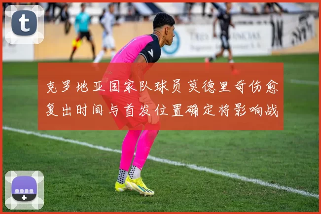 克罗地亚国家队球员莫德里奇伤愈复出时间与首发位置确定将影响战术部署