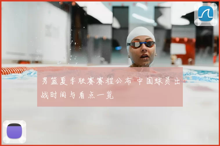 男篮夏季联赛赛程公布 中国球员出战时间与看点一览