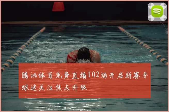 腾讯体育免费直播102场开启新赛季球迷关注焦点升级