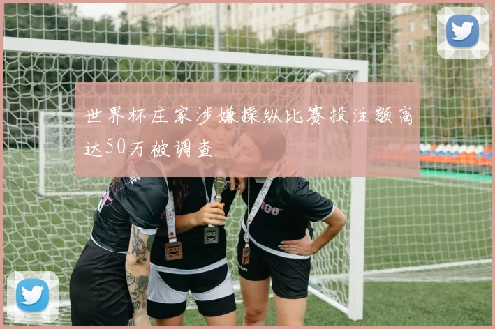 世界杯庄家涉嫌操纵比赛投注额高达50万被调查