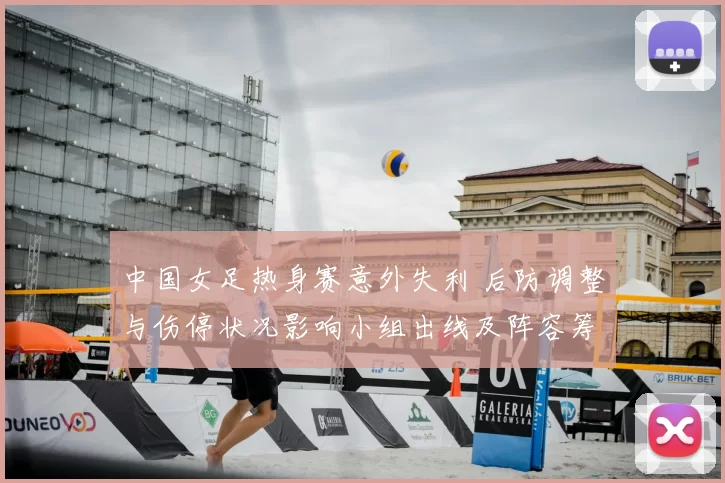 中国女足热身赛意外失利 后防调整与伤停状况影响小组出线及阵容筹备
