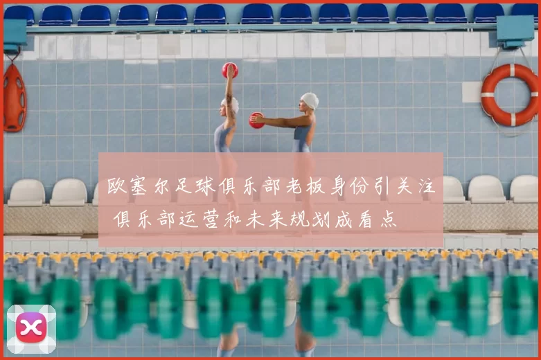 欧塞尔足球俱乐部老板身份引关注 俱乐部运营和未来规划成看点