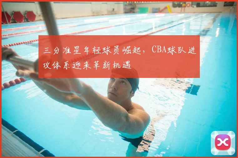 三分准星年轻球员崛起，CBA球队进攻体系迎来革新机遇