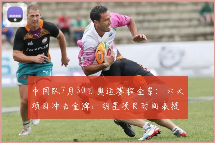 中国队7月30日奥运赛程全景：六大项目冲击金牌，明星项目时间表提前揭秘