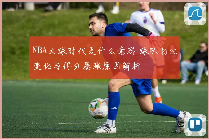 NBA大球时代是什么意思 球队打法变化与得分暴涨原因解析