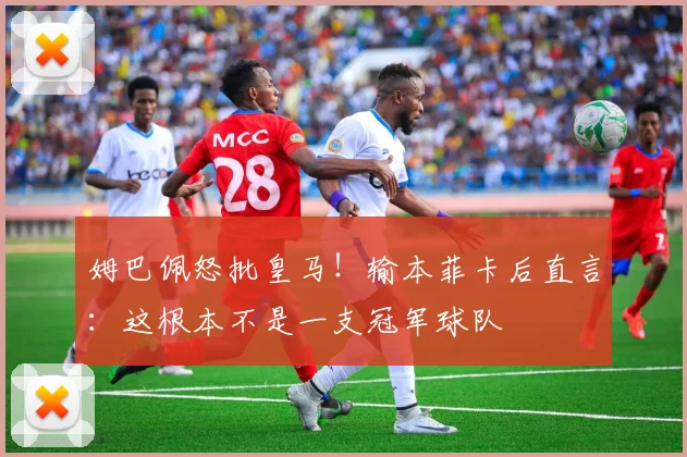 姆巴佩怒批皇马！输本菲卡后直言：这根本不是一支冠军球队