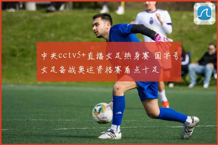 中央cctv5+直播女足热身赛 国字号女足备战奥运资格赛看点十足