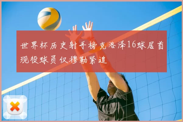 世界杯历史射手榜克洛泽16球居首现役球员仅穆勒紧追