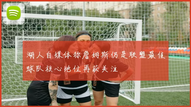 湖人自媒体称詹姆斯仍是联盟最佳球队核心地位再获关注