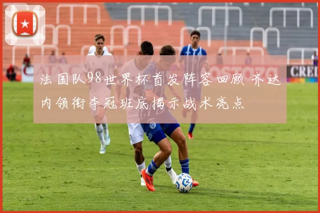 法国队98世界杯首发阵容回顾 齐达内领衔夺冠班底揭示战术亮点
