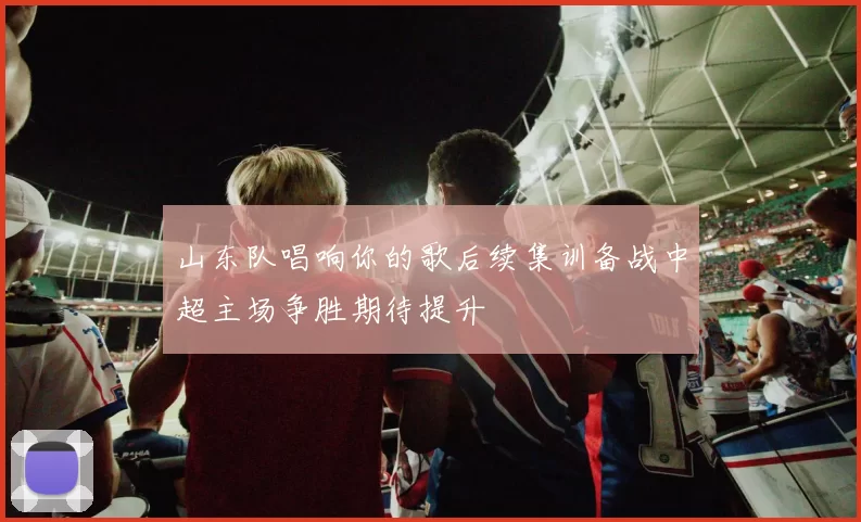 山东队唱响你的歌后续集训备战中超主场争胜期待提升