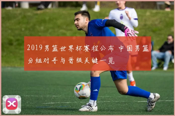 2019男篮世界杯赛程公布 中国男篮分组对手与晋级关键一览