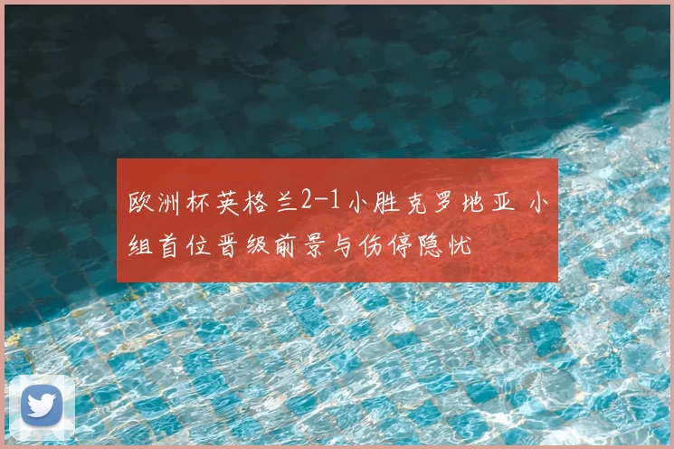 欧洲杯英格兰2-1小胜克罗地亚 小组首位晋级前景与伤停隐忧