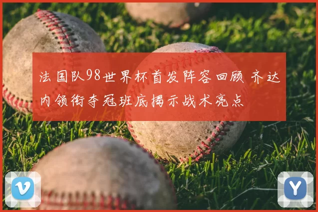 法国队98世界杯首发阵容回顾 齐达内领衔夺冠班底揭示战术亮点