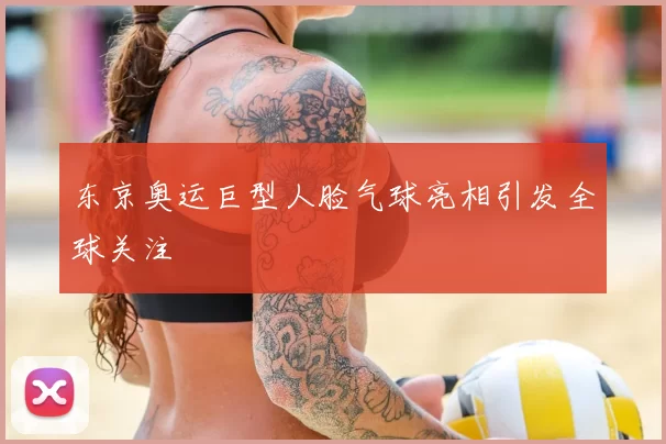 东京奥运巨型人脸气球亮相引发全球关注