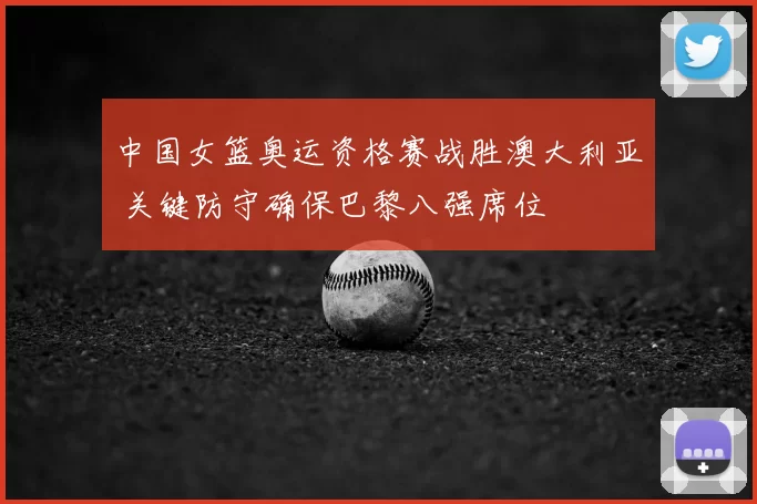 中国女篮奥运资格赛战胜澳大利亚 关键防守确保巴黎八强席位