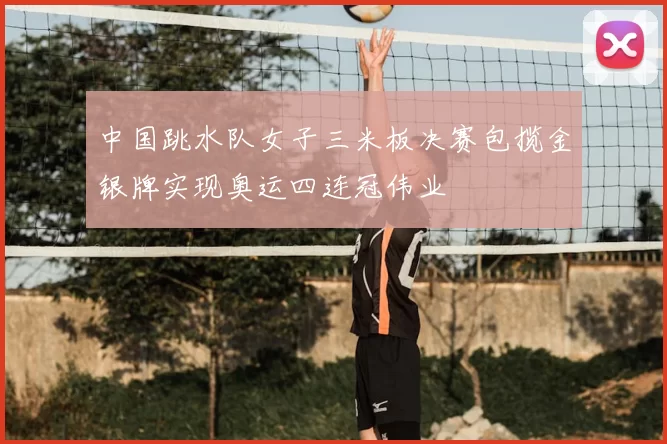 中国跳水队女子三米板决赛包揽金银牌实现奥运四连冠伟业