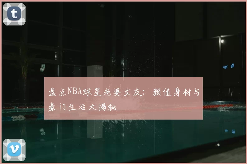 盘点NBA球星老婆女友：颜值身材与豪门生活大揭秘