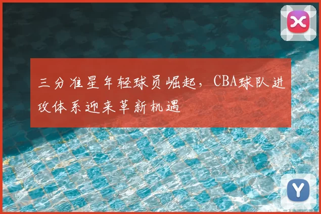 三分准星年轻球员崛起，CBA球队进攻体系迎来革新机遇