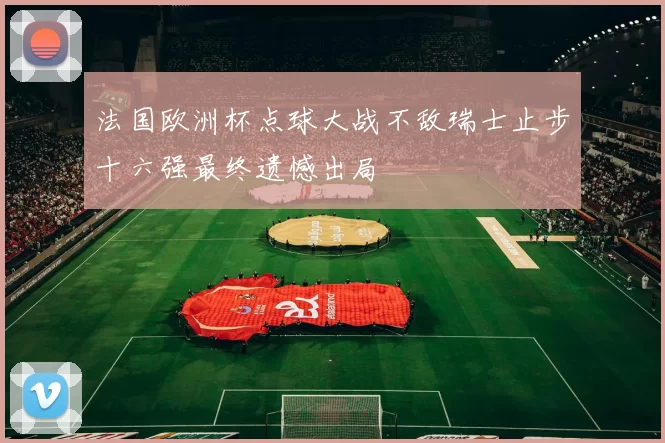 法国欧洲杯点球大战不敌瑞士止步十六强最终遗憾出局