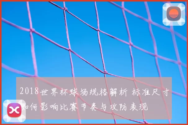 2018世界杯球场规格解析 标准尺寸如何影响比赛节奏与攻防表现