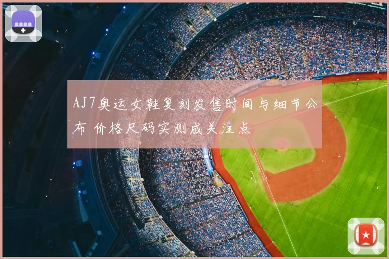 AJ7奥运女鞋复刻发售时间与细节公布 价格尺码实测成关注点