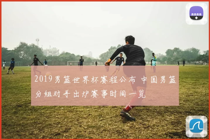 2019男篮世界杯赛程公布 中国男篮分组对手出炉赛事时间一览